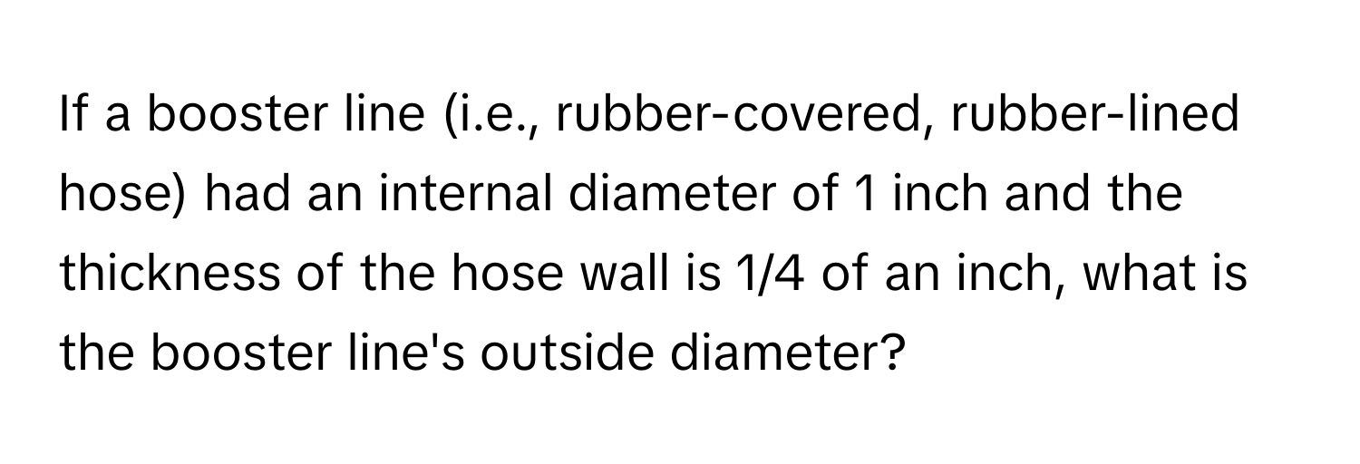 If a booster line (i.e., rubber-covered, rubber-lined hose) had an internal diameter of 1 inch and the thickness of the hose wall is 1/4 of an inch, what is the booster line's outside diameter?