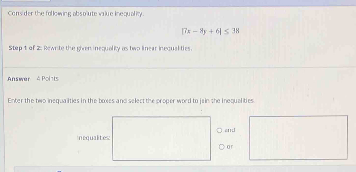 Consider the following absolute value inequality.
|7x-8y+6|≤ 38
Step 1 of 2: Rewrite the given inequality as two linear inequalities. 
Answer 4 Points 
Enter the two inequalities in the boxes and select the proper word to join the inequalities. 
and 
Inequalities: 
or