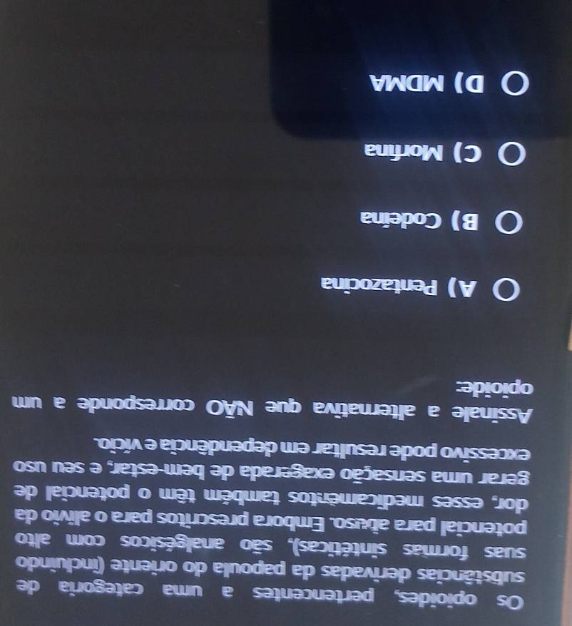 Os opioides, pertencentes a uma categoria de
substâncias derivadas da papoula do oriente (incluindo
suas formas sintéticas), são analgésicos com alto
potencial para abuso. Embora prescritos para o alívio da
dor, esses medicamentos também têm o potencial de
gerar uma sensação exagerada de bem-estar, e seu uso
excessivo pode resultar em dependência e vício.
Assinale a alternativa que NÃO corresponde a um
opioide:
A) Pentazocina
B) Codeína
C) Morfina
DMDMA