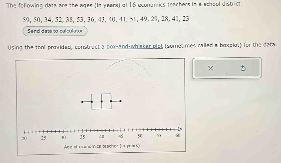 The following data are the ages (in years) of 16 economics teachers in a school district.
59, 50, 34, 52, 38, 53, 36, 43, 40, 41, 51, 49, 29, 28, 41, 23
Send data to calculator 
Using the tool provided, construct a box-and-whisker plot (sometimes called a boxplot) for the data. 
× 5 
Age of economics teacher (