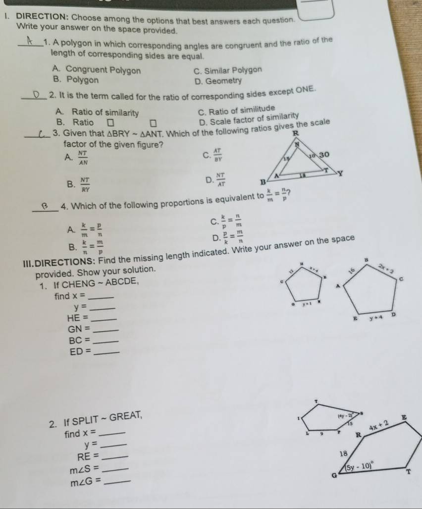 DIRECTION: Choose among the options that best answers each question.
Write your answer on the space provided.
_1. A polygon in which corresponding angles are congruent and the ratio of the
length of corresponding sides are equal.
A. Congruent Polygon C. Similar Polygon
B. Polygon D. Geometry
_2. It is the term called for the ratio of corresponding sides except ONE.
A. Ratio of similarity
C. Ratio of similitude
B. Ratio
D. Scale factor of similarity
_3. Given that △ BRYsim △ ANT
factor of the given figure?
C.
A.  NT/AN   AT/BY 
B.  NT/RY 
D.  NT/AT 
_
4. Which of the following proportions is equivalent to  k/m = n/p  ?
A.  k/m = p/n 
C.  k/p = n/m 
D.  p/k = m/n 
B.  k/n = m/p 
III.DIRECTIO nd the missing length indicated. Write your answer on the space
“
provided. Show your solution.
1. If CHENG ~ ABCDE,
c
find x= _
_ y=
。 y+1
_ HE=
_ GN=
BC= _
ED= _
r
2. If SPLIT~ GREAT,
1 
find x= _L 
_ y=
RE= _
m∠ S= _
_ m∠ G=