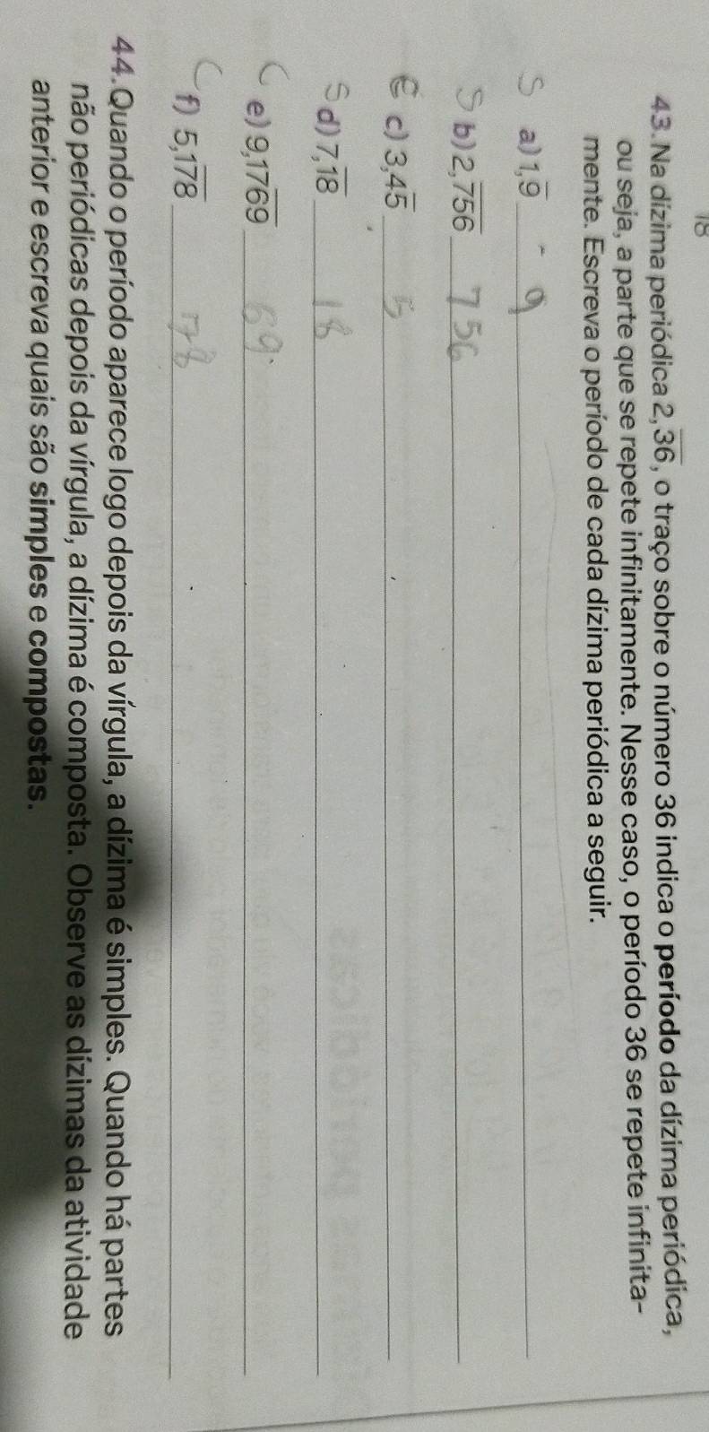 18 
43. Na dízima periódica 2, overline 36 , o traço sobre o número 36 indica o período da dízima periódica, 
ou seja, a parte que se repete infinitamente. Nesse caso, o período 36 se repete infinita- 
mente. Escreva o período de cada dízima periódica a seguir. 
a) 1, overline 9 _ 
_ 
b) 2,overline 756 _ 
_ 
c) 3, 4overline 5 _ 
_ 
d) 7,overline 18 _ 
e) 9, 17overline 69 _ 
f) 5, 1overline 78 _ 
44. Quando o período aparece logo depois da vírgula, a dízima é simples. Quando há partes 
pão periódicas depois da vírgula, a dízima é composta. Observe as dízimas da atividade 
anterior e escreva quais são simples e compostas.