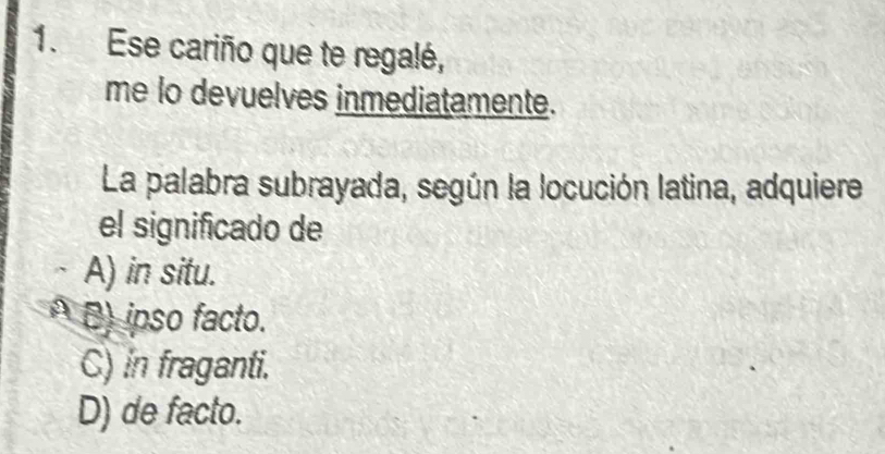 Ese cariño que te regalé,
me lo devuelves inmediatamente.
La palabra subrayada, según la locución latina, adquiere
el significado de
A) in situ.
A B) ipso facto.
C) in fraganti.
D) de facto.