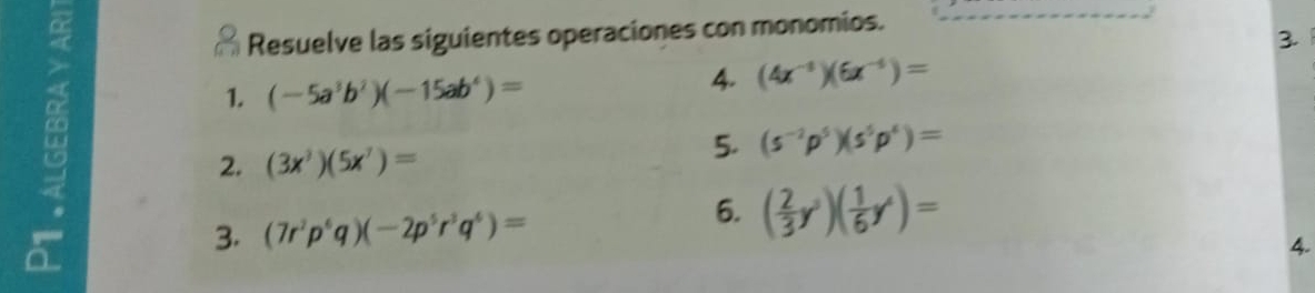 Resuelve las siguientes operaciones con monomios. 
3 
1. (-5a^3b^2)(-15ab^4)=
4. (4x^(-1))(6x^(-4))=
2. (3x^3)(5x^7)=
5. (s^(-2)p^5)(s^5p^4)=
3. (7r^2p^6q)(-2p^5r^3q^6)=
6. ( 2/3 y^3)( 1/6 y^4)=
4.