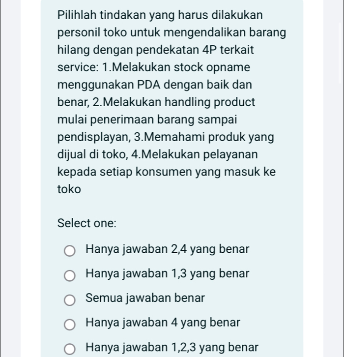 Pilihlah tindakan yang harus dilakukan
personil toko untuk mengendalikan barang
hilang dengan pendekatan 4P terkait
service: 1.Melakukan stock opname
menggunakan PDA dengan baik dan
benar, 2.Melakukan handling product
mulai penerimaan barang sampai
pendisplayan, 3.Memahami produk yang
dijual di toko, 4.Melakukan pelayanan
kepada setiap konsumen yang masuk ke
toko
Select one:
Hanya jawaban 2, 4 yang benar
Hanya jawaban 1, 3 yang benar
Semua jawaban benar
Hanya jawaban 4 yang benar
Hanya jawaban 1, 2, 3 yang benar