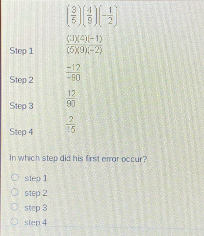 ( 3/5 )( 4/9 )(- 1/2 )
Step 1  ((3)(4)(-1))/(5)(9)(-2) 
Step 2  (-12)/-90 
Step 3  12/90 
Step 4  2/15 
In which step did his first error occur?
step 1
step 2
step 3
step 4