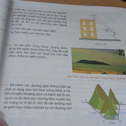 3,9. Trên nóc một toà nhà có một cột ăng-ten B 
cao 5 m. Từ một vị trí quan sát A cao 7 m sơ 
với mặt đất có thể nhin thầy đỉnh B và chận
5m
C của cột ăng-ten, với các góc tương ứng 
là 50° và 40° so với phương nằm ngang 
(H.3.18).
(1°
a) Tính các góc của tam giác ABC. 7 m
b) Tính chiều cao của toá nhà. 
A 
Hinh 3.18
3.10, Từ bãi biễn Vũng Chùa, Quảng Bình, 
ta có thể ngầm được Đảo Yến. Hãy đề xuất 
một cách xác định bề rộng của hòn đảo 
(theo chiều ta ngầm được). 
Đâo Yền, nhìn từ bãi biển Vũng Chùa, Quảng 
3.11. Để tránh núi, đường giao thông hiện tại 
phải đi vòng như mô hình trong Hình 3.19. 
Để rút ngắn khoảng cách và tránh sạt lở núi, 
người ta dự định làm đường hầm xuyên núi, 
nối thẳng từ A tới D. Hỏi độ dài đường mới 
sẽ giảm bao nhiêu kilômét so với đường cũ?
8 km