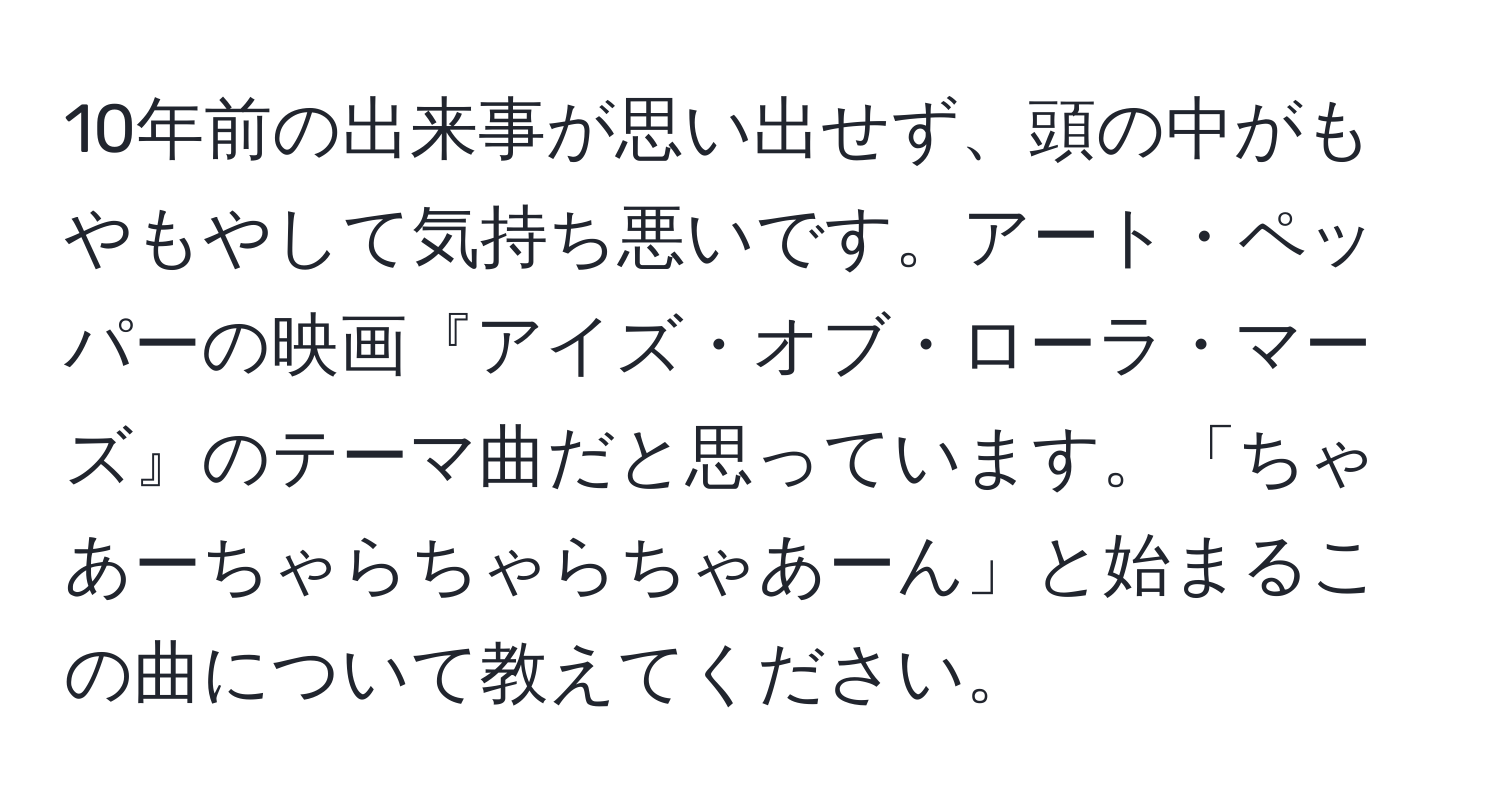 10年前の出来事が思い出せず、頭の中がもやもやして気持ち悪いです。アート・ペッパーの映画『アイズ・オブ・ローラ・マーズ』のテーマ曲だと思っています。「ちゃあーちゃらちゃらちゃあーん」と始まるこの曲について教えてください。