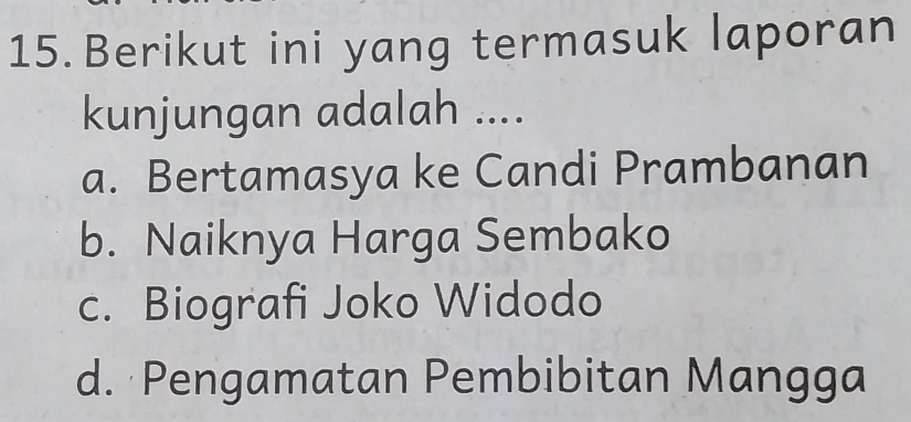 Berikut ini yang termasuk laporan
kunjungan adalah ....
a. Bertamasya ke Candi Prambanan
b. Naiknya Harga Sembako
c. Biografi Joko Widodo
d. Pengamatan Pembibitan Mangga