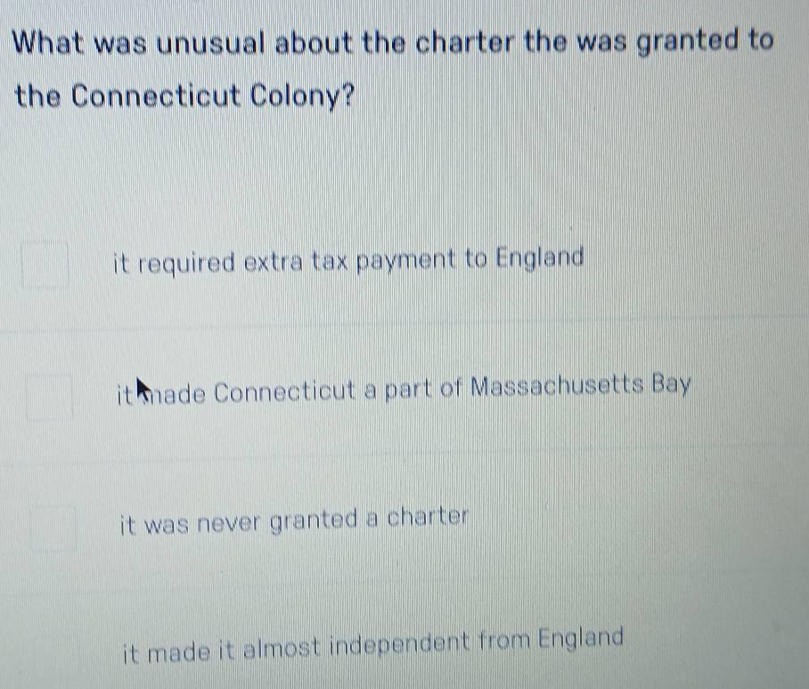 What was unusual about the charter the was granted to
the Connecticut Colony?
it required extra tax payment to England
it made Connecticut a part of Massachusetts Bay
it was never granted a charter .
it made it almost independent from England