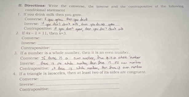 Directions: Write the converse, the inverse and the contrapositive of the following 
conditional statement 
1. If you drink milk then you grow. 
Converse: 
_ 
Inverse:_ 
Contrapositive:_ 
2. If 4x-1=11 , then x=3. 
Converse: 
_ 
Inverse:_ 
Contrapositive:_ 
3. If a number is a whole number, then it is an even number. 
Converse:_ 
Inverse:_ 
Contrapositive:_ 
4. If a triangle is isosceles, then at least two of its sides are congruent. 
Converse:_ 
Inverse: 
_ 
Contrapositive: 
_