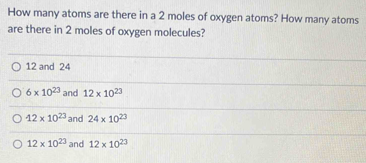 How many atoms are there in a 2 moles of oxygen atoms? How many atoms
are there in 2 moles of oxygen molecules?
12 and 24
6* 10^(23) and 12* 10^(23)
12* 10^(23) and 24* 10^(23)
12* 10^(23) and 12* 10^(23)