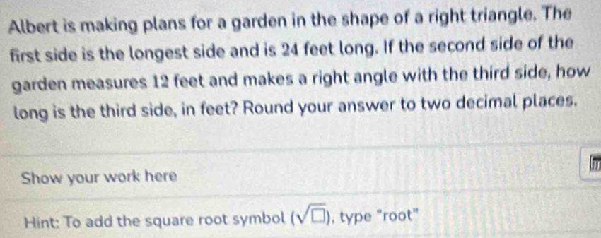 Albert is making plans for a garden in the shape of a right triangle. The 
first side is the longest side and is 24 feet long. If the second side of the 
garden measures 12 feet and makes a right angle with the third side, how 
long is the third side, in feet? Round your answer to two decimal places. 
Show your work here 
Hint: To add the square root symbol (sqrt(□ )) , type “root”