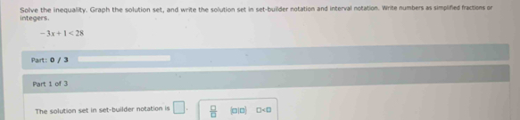 integers. Solve the inequality. Graph the solution set, and write the solution set in set-builder notation and interval notation. Write numbers as simplified fractions or
-3x+1<28</tex> 
Part: 0 / 3 
Part 1 of 3 
The solution set in set-builder notation is □.  □ /□   (010) □