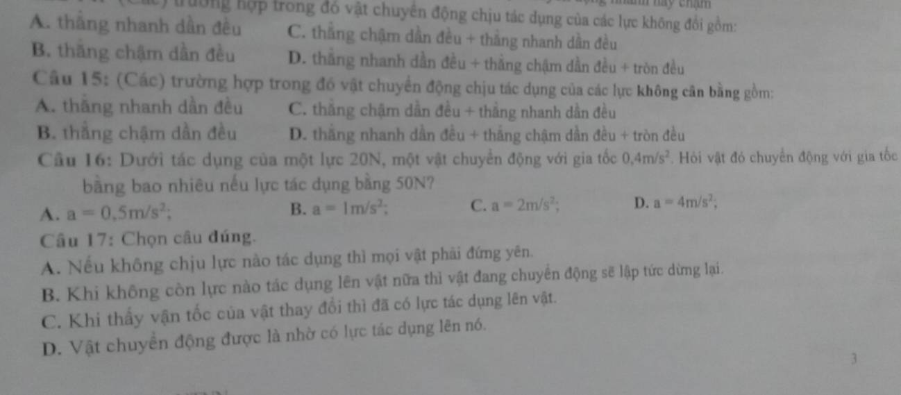 âm này chám
trường hợp trong đó vật chuyên động chịu tác dụng của các lực không đổi gồm:
A. thắng nhanh dần đều C. thắng chậm dần đều + thắng nhanh dần đều
B. thăng chậm dần đều D. thắng nhanh dần đều + thắng chậm dần đều + tròn đều
Câu 15: (Các) trường hợp trong đó vật chuyền động chịu tác dụng của các lực không cân bằng gồm:
A. thăng nhanh dần đều C. thắng chậm dẫn đều + thắng nhanh dần đều
B. thắng chậm dần đều D. thắng nhanh dần đều + thắng chậm dần đều + tròn đều
Cầu 16: Dưới tác dụng của một lực 20N, một vật chuyển động với gia tốc 0.4m/s^2. Hỏi vật đó chuyển động với gia tốc
bằng bao nhiêu nếu lực tác dụng bằng 50N?
A. a=0.5m/s^2; B. a=1m/s^2; C. a=2m/s^2; D. a=4m/s^2; 
Câu 17: Chọn câu đúng.
A. Nếu không chịu lực nào tác dụng thì mọi vật phải đứng yên.
B. Khi không còn lực nào tác dụng lên vật nữa thì vật đang chuyển động sẽ lập tức dừng lại.
C. Khi thấy vận tốc của vật thay đổi thì đã có lực tác dụng lên vật.
D. Vật chuyển động được là nhờ có lực tác dụng lên nó.