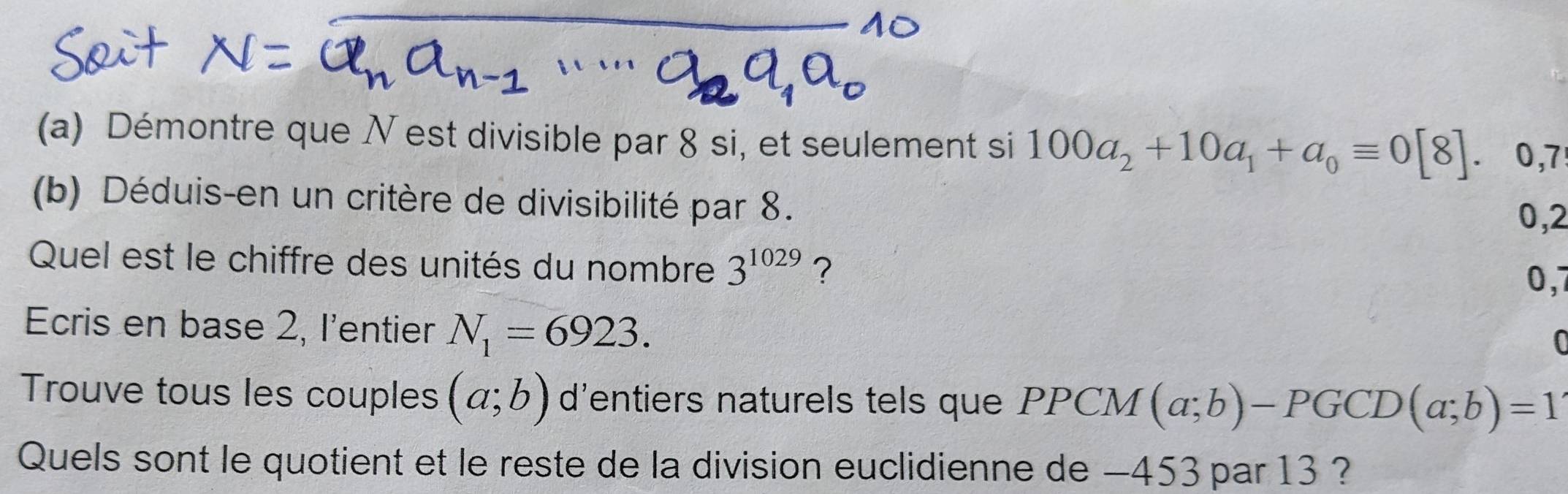 Démontre que N est divisible par 8 si, et seulement si 100a_2+10a_1+a_0equiv 0[8]. 0,7
(b) Déduis-en un critère de divisibilité par 8.
0,2
Quel est le chiffre des unités du nombre 3^(1029) ?
0,7
Ecris en base 2, l'entier N_1=6923. 
0 
Trouve tous les couples (a;b) d’entiers naturels tels que PPCM (a;b)-PGCD(a;b)=1
Quels sont le quotient et le reste de la division euclidienne de −453 par 13 ?