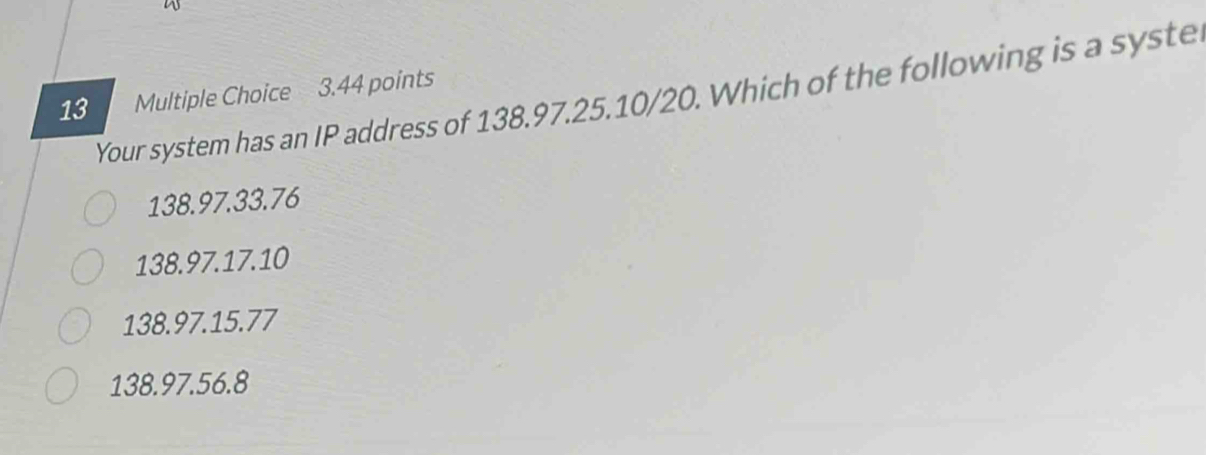 a
13 Multiple Choice 3.44 points
Your system has an IP address of 138.97. 25. 10/20. Which of the following is a syste
138.97.33.76
138.97.17.10
138.97.15.77
138.97.56.8