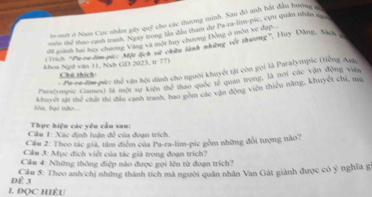 lo-mét ở Nam Cực nhầm gây quỹ cho các thương minh. Sau đó anh bắt đầu hướng đế 
thôn thể thao cạnh tranh. Ngay trong lần đầu tham dự Pa-ra-lim-píc, cựu quân nhân ngựy 
đã giành hai huy chương Vàng và một huy chương Đồng ở môn xe đạp... 
(Trích 'Pa-ra-lim-pic: Một lịch sử chữa lành những vết thương”, Huy Đăng. Sách gi 
khoa Ngữ văn 11, Nxb GD 2023, t 77) 
- Pu-ru-lim-píc: thể vận hội dành cho người khuyết tật còn gọi là Paralympic (tiếng Anh: 
Chú thích: 
Paralympie Games) là một sự kiện thể thao quốc tế quan trọng, là nơi các vận động viên 
khuyết tật thể chất thi đầu cạnh tranh, bao gồm các vận động viên thiểu năng, khuyết chi, mù 
lòa, bại não... 
Thực hiện các yêu cầu sau: 
Câu 1: Xác định luận vector d^((frac 2)) của đoạn trích. 
Câu 2: Theo tác giả, tâm điểm của Pa-ra-lim-píc gồm những đổi tượng nào? 
Câu 3: Mục đích viết của tác giả trong đoạn trích? 
Câu 4: Những thông điệp nào được gợi lên từ đoạn trích? 
Câu 5: Theo anh/chị những thành tích mả người quân nhân Van Gát giành được có ý nghĩa gi 
Để 3 
I. ĐQC HIÉU