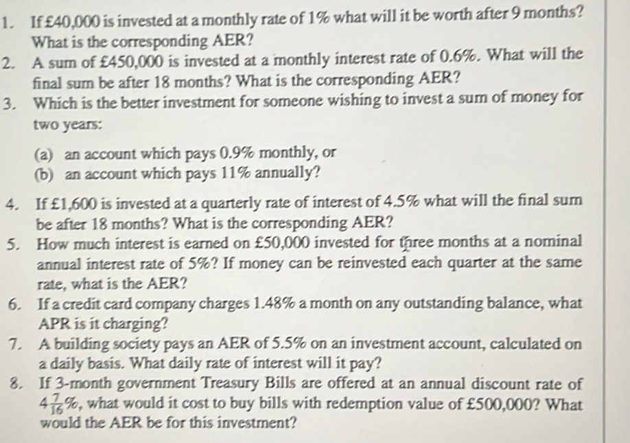 If £40,000 is invested at a monthly rate of 1% what will it be worth after 9 months? 
What is the corresponding AER? 
2. A sum of £450,000 is invested at a monthly interest rate of 0.6%. What will the 
final sum be after 18 months? What is the corresponding AER? 
3. Which is the better investment for someone wishing to invest a sum of money for
two years : 
(a) an account which pays 0.9% monthly, or 
(b) an account which pays 11% annually? 
4. If £1,600 is invested at a quarterly rate of interest of 4.5% what will the final sum 
be after 18 months? What is the corresponding AER? 
5. How much interest is earned on £50,000 invested for three months at a nominal 
annual interest rate of 5%? If money can be reinvested each quarter at the same 
rate, what is the AER? 
6. If a credit card company charges 1.48% a month on any outstanding balance, what 
APR is it charging? 
7. A building society pays an AER of 5.5% on an investment account, calculated on 
a daily basis. What daily rate of interest will it pay? 
8. If 3-month government Treasury Bills are offered at an annual discount rate of
4 7/16 % , what would it cost to buy bills with redemption value of £500,000? What 
would the AER be for this investment?