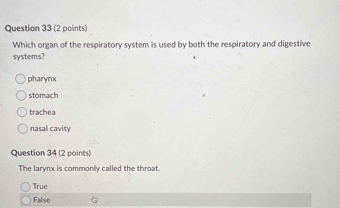 Which organ of the respiratory system is used by both the respiratory and digestive
systems?
pharynx
stomach
trachea
nasal cavity
Question 34 (2 points)
The larynx is commonly called the throat.
True
False