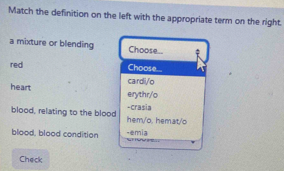 Match the definition on the left with the appropriate term on the right.
a mixture or blending Choose...
red Choose...
cardi/o
heart erythr/o
-crasia
blood, relating to the blood hem/o, hemat/o
blood, blood condition -emia
Check