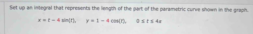 Set up an integral that represents the length of the part of the parametric curve shown in the graph.
x=t-4sin (t), y=1-4cos (t), 0≤ t≤ 4π