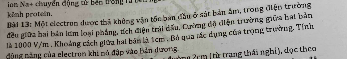 ion Na+ chuyển động từ bền trong ra bên 1 
kênh protein. 
Bài 13: Một electron được thả không vận tốc ban đầu ở sát bản âm, trong điện trường 
đều giữa hai bản kim loại phẳng, tích điện trái dấu. Cường độ điện trường giữa hai bản 
là 1000 V/m. Khoảng cách giữa hai bản là 1cm. Bỏ qua tác dụng của trọng trường. Tính 
đông năng của electron khi nó đập vào bản dương. 
ừng 2cm (từ trạng thái nghỉ), dọc theo