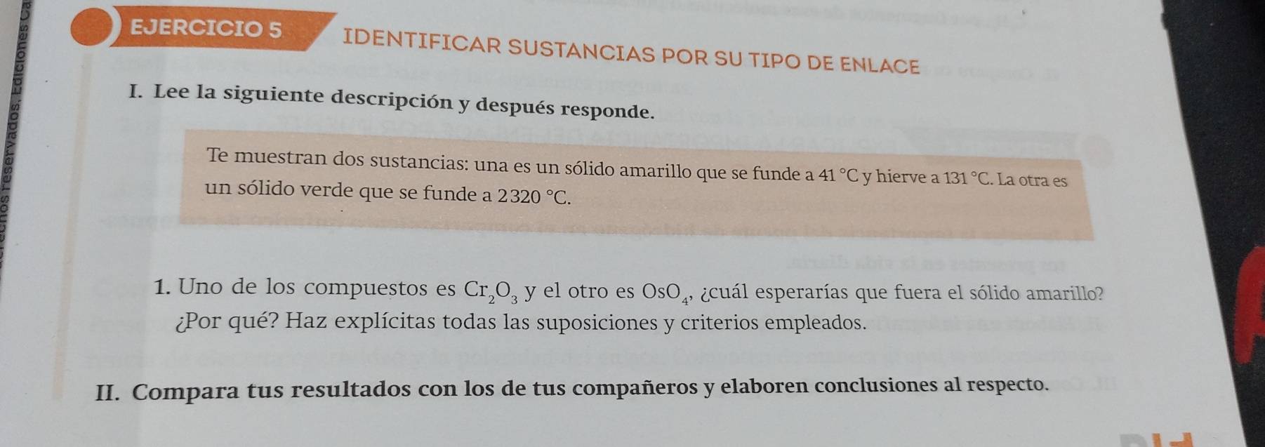 IDENTIFICAR SUSTANCIAS POR SU TIPO DE ENLACE 
I. Lee la siguiente descripción y después responde. 
Te muestran dos sustancias: una es un sólido amarillo que se funde a 41°C y hierve a 131°C. La otra es 
un sólido verde que se funde a 2320°C. 
1. Uno de los compuestos es Cr_2O_3 7 el otro es OsO_4, eecuál esperarías que fuera el sólido amarillo? 
¿Por qué? Haz explícitas todas las suposiciones y criterios empleados. 
II. Compara tus resultados con los de tus compañeros y elaboren conclusiones al respecto.