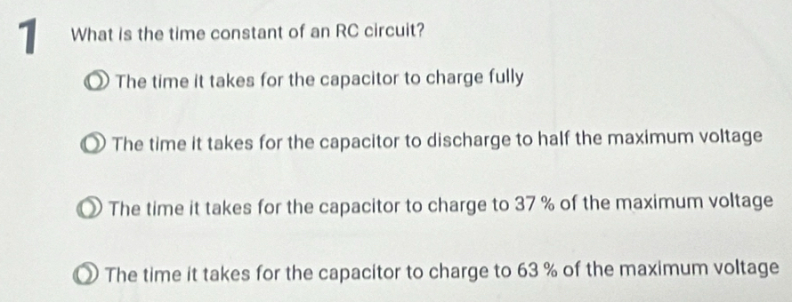 What is the time constant of an RC circuit?
D The time it takes for the capacitor to charge fully
The time it takes for the capacitor to discharge to half the maximum voltage
) The time it takes for the capacitor to charge to 37 % of the maximum voltage
The time it takes for the capacitor to charge to 63 % of the maximum voltage