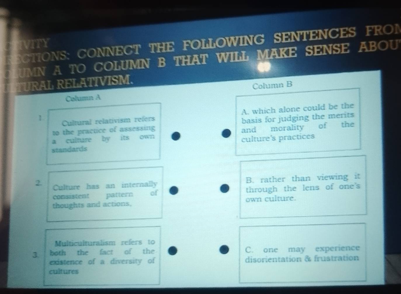 CTIONS: CONNECT THE FOLLOWING SENTENCES FRON
IITY
UMN A TO COLUMN B THAT WILL MAKE SENSE ABOU
TURAL RELATIVISM.
Column A Column B
1.
Cultural relativism refers A. which alone could be the
to the practice of assessing basis for judging the merits
a culture by its own and morality of the
standards culture's practices
2. Culture has an internally B. rather than viewing it
consistent pattern of through the lens of one's
thoughts and actions, own culture.
Multiculturalism refers to
3 both the fact of the C. one may experience
existence of a diversity of disorientation & frustration
cultures