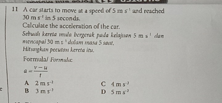 A car starts to move at a speed of 5ms^(-1) and reached
30ms^(-1) in 5 seconds.
Calculate the acceleration of the car.
Sebualı kereta ıula bergerak pada kelajuan 5ms^1 dan
mencapai 30ms dulam masa 5 saɑı.
Hitungkan pecutan kereta itu.
Formula/ Formula:
a= (v-u)/t 
A 2ms^(-2)
C 4ms^(-2)
c B 3ms^(-2) D 5ms^(-2)