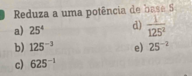 Reduza a uma potência de base 
d) 
a) 25^4  1/125^2 
b) 125^(-3) e) 25^(-2)
c) 625^(-1)