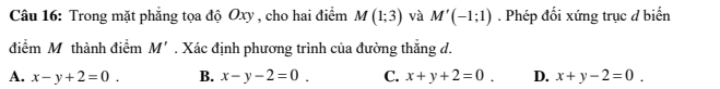 Trong mặt phẳng tọa độ Oxy , cho hai điểm M(1;3) và M'(-1;1). Phép đối xứng trục đ biển
điểm M. thành điểm M'. Xác định phương trình của đường thắng d.
A. x-y+2=0. B. x-y-2=0. C. x+y+2=0. D. x+y-2=0.