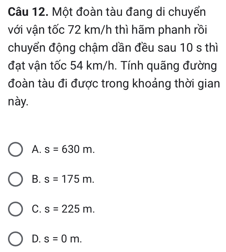 Một đoàn tàu đang di chuyển
với vận tốc 72 km/h thì hãm phanh rồi
chuyển động chậm dần đều sau 10 s thì
đạt vận tốc 54 km/h. Tính quãng đường
đoàn tàu đi được trong khoảng thời gian
này.
A. s=630m.
B. s=175m.
C. s=225m.
D. s=0m.