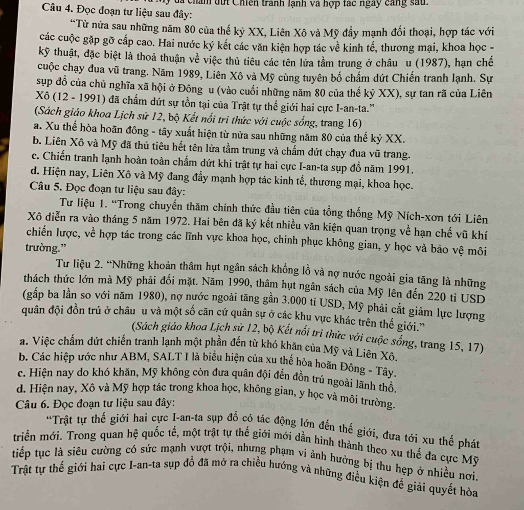 đã chán dứi Chiến tranh lạnh và hợp tác ngày cang sau.
Câu 4. Đọc đoạn tư liệu sau đây:
“Từ nửa sau những năm 80 của thế kỷ XX, Liên Xô và Mỹ đẩy mạnh đối thoại, hợp tác với
các cuộc gặp gỡ cấp cao. Hai nước ký kết các văn kiện hợp tác về kinh tế, thương mại, khoa học -
kỹ thuật, đặc biệt là thoả thuận về việc thủ tiêu các tên lửa tầm trung ở châu u (1987), hạn chế
cuộc chạy đua vũ trang. Năm 1989, Liên Xô và Mỹ cùng tuyên bố chấm dứt Chiến tranh lạnh. Sự
sup đồ của chủ nghĩa xã hội ở Đông u (vào cuối những năm 80 của thế kỷ XX), sự tan rã của Liên
Xô (12 - 1991) đã chấm dứt sự tồn tại của Trật tự thế giới hai cực I-an-ta.”
(Sách giáo khoa Lịch sử 12, bộ Kết nổi trì thức với cuộc sống, trang 16)
a. Xu thế hòa hoãn đông - tây xuất hiện từ nửa sau những năm 80 của thế kỷ XX.
b. Liên Xô và Mỹ đã thủ tiêu hết tên lửa tầm trung và chấm dứt chạy đua vũ trang.
c. Chiến tranh lạnh hoàn toàn chấm dứt khi trật tự hai cực I-an-ta sụp đổ năm 1991.
d. Hiện nay, Liên Xô và Mỹ đang đầy mạnh hợp tác kinh tế, thương mại, khoa học.
Câu 5. Đọc đoạn tư liệu sau đây:
Tư liệu 1. “Trong chuyến thăm chính thức đầu tiên của tổng thống Mỹ Ních-xơn tới Liên
Xô diễn ra vào tháng 5 năm 1972. Hai bên đã ký kết nhiều văn kiện quan trọng về hạn chế vũ khí
chiến lược, về hợp tác trong các lĩnh vực khoa học, chinh phục không gian, y học và bảo vệ môi
trường.”
Tư liệu 2. “Những khoản thâm hụt ngân sách khồng lồ và nợ nước ngoài gia tăng là những
thách thức lớn mà Mỹ phải đối mặt. Năm 1990, thâm hụt ngân sách của Mỹ lên đến 220 tỉ USD
(gấp ba lần so với năm 1980), nợ nước ngoài tăng gần 3.000 ti USD, Mỹ phải cắt giảm lực lượng
quân đội đồn trú ở châu u và một số căn cứ quân sự ở các khu vực khác trên thế giới.''
(Sách giáo khoa Lịch sử 12, bộ Kết nổi tri thức với cuộc sống, trang 15, 17)
a. Việc chấm dứt chiến tranh lạnh một phần đến từ khó khăn của Mỹ và Liên Xô.
b. Các hiệp ước như ABM, SALT I là biểu hiện của xu thế hòa hoãn Đông - Tây.
c. Hiện nay do khó khăn, Mỹ không còn đưa quân đội đến đồn trú ngoài lãnh thổ.
d. Hiện nay, Xô và Mỹ hợp tác trong khoa học, không gian, y học và môi trường.
Câu 6. Đọc đoạn tư liệu sau đây:
'Trật tự thế giới hai cực I-an-ta sụp đồ có tác động lớn đến thế giới, đưa tới xu thế phát
triển mới. Trong quan hệ quốc tế, một trật tự thế giới mới dần hình thành theo xu thế đa cực Mỹ
tiếp tục là siêu cường có sức mạnh vượt trội, nhưng phạm vi ảnh hưởng bị thu hẹp ở nhiều nơi.
Trật tự thế giới hai cực I-an-ta sụp đồ đã mở ra chiều hướng và những điều kiện đề giải quyết hòa