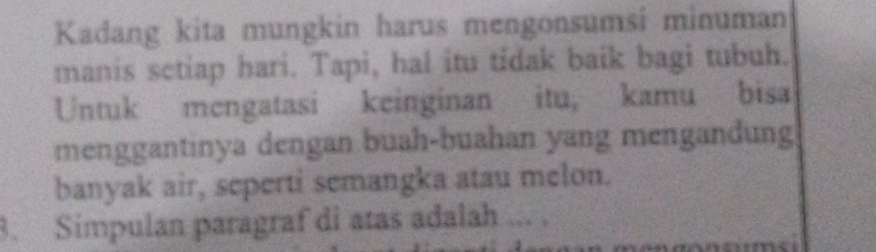 Kadang kita mungkin harus mengonsumsi minuman 
manis sctiap hari. Tapi, hal itu tidak baik bagi tubuh. 
Untuk mengatasi keinginan itu, kamu bisa 
menggantinya dengan buah-buahan yang mengandung 
banyak air, seperti semangka atau melon. 
3. Simpulan paragraf di atas adalah ... .