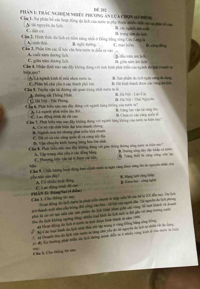 ĐE 202
PHẢN 1: TRÁC NGHIỆM NHIÊU PhƯơnG án lựa Chọn (4,5 điểm)
Câu 1. Sự phân bố các hoạt động du lịch của nước ta phụ thuộc nhiều nhất vào sự phán bộ của
A tài nguyên du lịch. B. các ngành sản xuất
C. dân cư. D. trung tâm du lịch.
Câu 2. Hình thức du lịch có tiềm năng nhất ở Đồng bằng sông Cửu Long là
A, sinh thái. B. nghi dưỡng. C. mạo hiểm. D. cộng đồng.
Câu 3. Phần lớn các lễ hội văn hóa nước ta diễn ra vào
A. cuối năm dương lịch. B. đầu năm âm lịch.
C. giữa năm dương lịch. D. giữa năm âm lịch.
Câu 4. Nhận định nào sau đây không đúng với tình hình phát triển của ngành du lịch ở nước ta
hiện nay?
A. Là ngành kinh tế mũi nhọn nước ta. B. Sản phẩm du lịch ngày cảng đa đạng.
C. Phân bố chủ yếu ở các thành phố lớn. D. Đã hình thành được các vùng du lịch.
Câu 5. Tuyến vận tài đường sắt quan trọng nhất nước ta là
A. đường sắt Thống Nhất. B. Hà Nội - Lào Cai.
C. Hà Nội - Hải Phòng. D. Hà Nội - Thái Nguyên.
Cầu 6. Phát biểu nào sau đây đúng với ngành hàng không của nước ta?
A Là ngành phát triển lâu đời. B. Năng lực vận tài tăng lên
C. Lao động trình độ rất cao. D. Chưa có các cáng quốc tế.
Câu 7. Phát biêu nào sau đây không đúng với ngành hàng không của nước ta hiện nay?
A. Cơ sở vật chất hiện đại hóa nhanh chóng
B. Ngành non trẻ nhưng phát triển khá nhanh.
C. Đã có cả các cảng quốc tế và cảng nội địa.
D. Vận chuyển khối lượng hàng hóa lớn nhất.
Câu 8. Phát biểu nào sau đây không đúng với giao thông đường sông nước ta hiện nay?
A. Tập trung chủ yếu ở các đồng bằng. B. Đường sông dày đặc khắp cả nước
C. Phương tiện vận tài ít được cái tiến. D. Trang thiết bị cảng sông còn lạc
hậu.
Câu 9. Chất lượng hoạt động bưu chính nước ta ngày cảng được năng lên do nguyên nhân chú
yếu não sau đây?
A. Có nhiều hoạt động. B. Mạng lưới rộng kháp
C. Lao động trình độ cao. D. Khoa học - công nghệ.
PHÀN II: Đúng/Sai (4 điễm)
Câu 1. Cho thông tin sau:
Hoạt động du lịch nước ta phát triển nhanh từ thập niên 90 của thể kí XX đến nay. Du lịch
trở thành một nhu cầu trong đời sống văn hóa - xã hội của người dân. Tài nguyên du lịch phong
phú là cơ sở tạo nên các sản phẩm du lịch khác nhau giữa các vùng. Số lượt khách và doanh
thu du lịch không ngừng tăng; nhiều loại hình du lịch mới ra đời gắn với tăng trưởng xanh
a) Hoạt động du lịch ở nước ta mới được hình thành từ năm 1990.
b) Các loại hình du lịch sinh thái chỉ tập trung ở vùng Đồng bằng sông Hồng
C e) Doanh thu du lịch của nước ta tăng chú yếu do tải nguyên du lịch tự nhiên rất đa dạng.
( đ) Xu hướng phát triển du lịch thông minh diễn ra ở nhiều vùng kinh tế của nước ta hiện
nay.
Câu 2, Cho thông tín sau:
