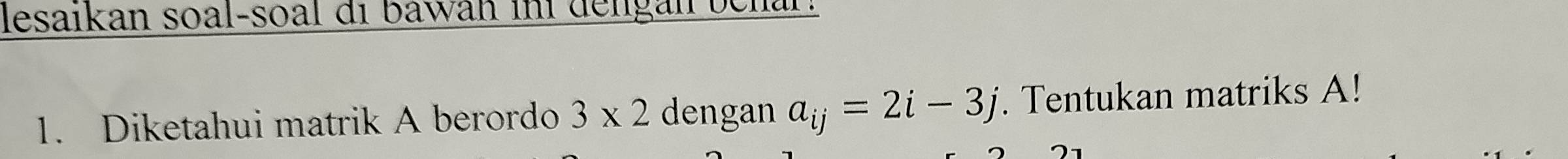 lesaikan soal-soal di bawah ini dengan behar. 
1. Diketahui matrik A berordo 3* 2 dengan a_ij=2i-3j. Tentukan matriks A!