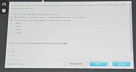 Thomas has a lan with a nominal interest rate of 6.4624% and an effective interest rate of 6.4715%. Which of the
following must be true?
1. The loan has a duration grealler than one year
M. The interest on Thomas's loan is compounded more than once yearly
III. The economy was strong when Thomas look out the loan
a. and i
b ll only
c i and lil
d. Al only
Please select the best answer from the choices provided
A
B
Mark this and return Save and Exit Next Submit