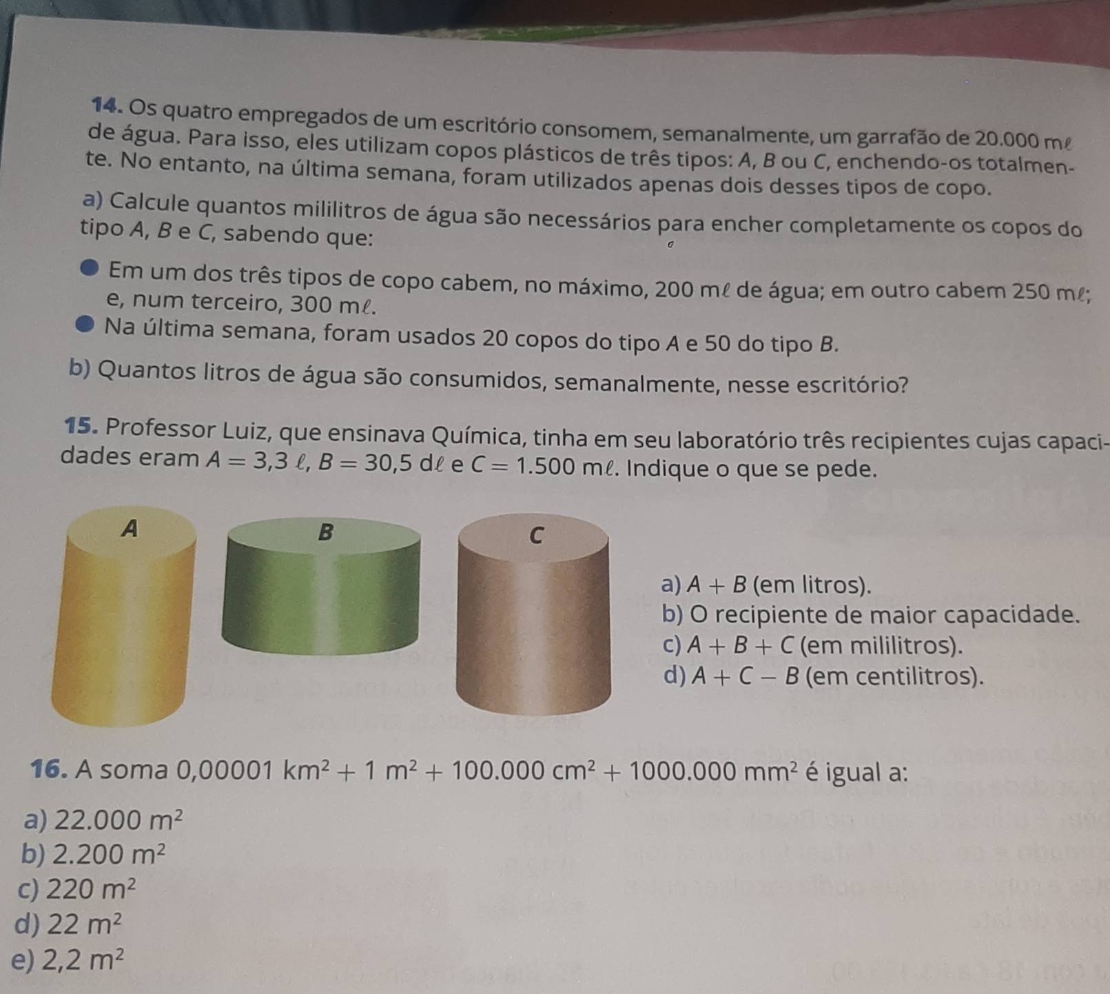 Os quatro empregados de um escritório consomem, semanalmente, um garrafão de 20.000 m
de água. Para isso, eles utilizam copos plásticos de três tipos: A, B ou C, enchendo-os totalmen-
te. No entanto, na última semana, foram utilizados apenas dois desses tipos de copo.
a) Calcule quantos mililitros de água são necessários para encher completamente os copos do
tipo A, B e C, sabendo que:
Em um dos três tipos de copo cabem, no máximo, 200 ml de água; em outro cabem 250 m!;
e, num terceiro, 300 ml.
Na última semana, foram usados 20 copos do tipo A e 50 do tipo B.
b) Quantos litros de água são consumidos, semanalmente, nesse escritório?
15. Professor Luiz, que ensinava Química, tinha em seu laboratório três recipientes cujas capaci-
dades eram A=3,3ell , B=30,5dell e C=1.500mell. Indique o que se pede.
a) A+B (em litros).
b) O recipiente de maior capacidade.
c) A+B+C (em mililitros).
d) A+C-B (em centilitros).
16. A soma 0,00001km^2+1m^2+100.000cm^2+1000.000mm^2 é igual a:
a) 22.000m^2
b) 2.200m^2
c) 220m^2
d) 22m^2
e) 2,2m^2