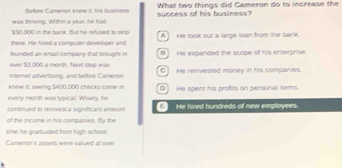 What two things did Cameron do to increase the
Before Cameron knew it, his business success of his business?
was thriving. Within a year, he had
$50,000 in the bank. But he refused to stop A He took out a large loan from the bank.
there. He hired a computer developer and
founded an email company that brought in B He expanded the scope of his enterprise.
over $3,000 a month. Next stop was
Internet advertising, and before Cameron C) He reinvested money in his companies.
knew it, seeing $400,000 checks come in D] He spent his profits on personal items.
every month was typical. Wisely, he
continued to reinvest a significant amount He hired hundreds of new employees.
of the income in his companies. By the
time he graduated from high school,
Cameron's assets were valued at over