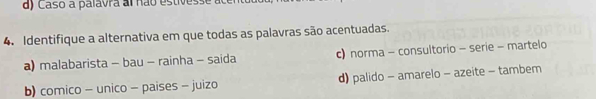 d) Caso a palavra al não estivesse
4. Identifique a alternativa em que todas as palavras são acentuadas.
a) malabarista - bau - rainha - saida c) norma - consultorio - serie - martelo
b) comico - unico - paises - juizo d) palido - amarelo - azeite - tambem