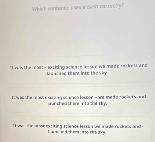 Which sentence uses a dash correctly?
It was the most - exciting science lesson we made rockets and
launched them into the sky.
It was the most exciting science lesson - we made rockets and
launched them into the sky.
It was the most exciting science lesson we made rockets and -
launched them into the sky.