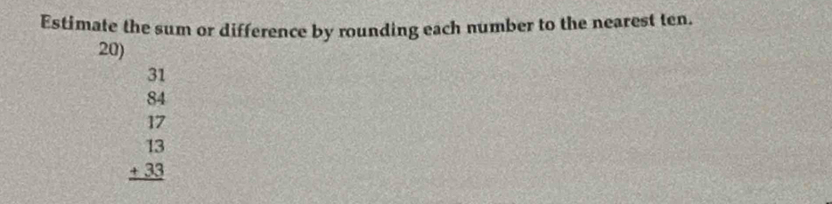 Estimate the sum or difference by rounding each number to the nearest ten. 
20)
beginarrayr 31 84 17 13 +33 hline endarray