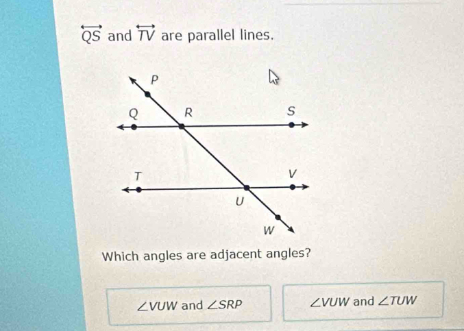 overleftrightarrow QS and overleftrightarrow TV are parallel lines.
Which angles are adjacent angles?
∠ VUW and ∠ SRP ∠ VUW and ∠ TUW