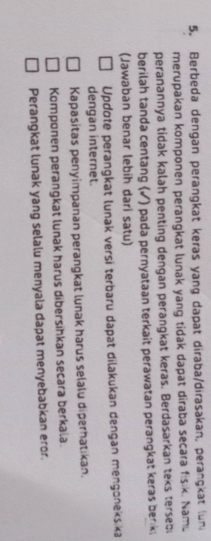 Berbeda dengan perangkat keras yang dapat diraba/dirasakan, perangkat (uni
merupakan komponen perangkat lunak yang tidak dapat diraba secara fisik. Namu
peranannya tidak kalah penting dengan perangkat keras. Berdasarkan teks terseb
berilah tanda centang (✓) pada pernyataan terkait perawatan perangkat keras beriki
(Jawaban benar lebih dari satu)
Updote perangkat lunak versi terbaru dapat dilakukan dengan mengoneks ka
dengan internet.
Kapasitas penyimpanan perangkat lunak harus selalu diperhatikan.
Komponen perangkat lunak harus dibersihkan secara berkala.
Perangkat lunak yang selalu menyala dapat menyebabkan eror.