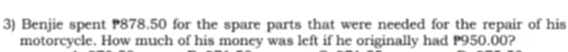 Benjie spent 878.50 for the spare parts that were needed for the repair of his 
motorcycle. How much of his money was left if he originally had P950.00?