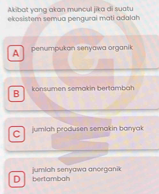 Akibat yang akan muncul jika di suatu
ekosistem semua pengurai mati adalah
A penumpukan senyawa organik
B konsumen semakin bertambah
C jumlah produsen semakin banyak
jumlah senyawa anorganik
D bertambah