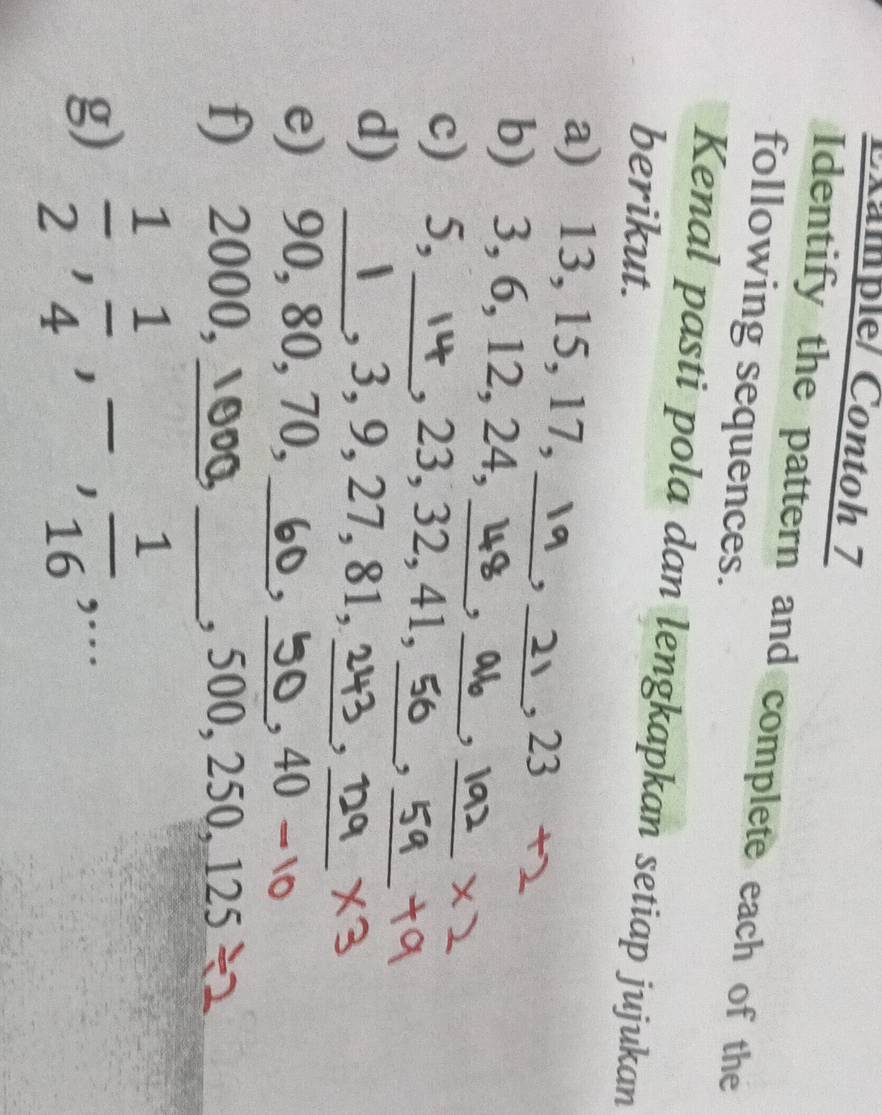 Example/ Contoh 7 
Identify the pattern and complete each of the 
following sequences. 
Kenal pasti pola dan lengkapkan setiap jujukan 
berikut. 
a) 13, 15, 17, _23 25°
, −
_ 
b) 3, 6, 12, 24,_ ,_ 
, 
c) 5, _, 23, 32, 41,_ 
__, 
d) _, 3, 9, 27, 81, 
__, 
e) 90, 80, 70, __ 40. 
, 
、 
f) 2000, o _, 500, 250, 12.1 、 
g)  1/2 ,  1/4 , -,  1/16 ,...