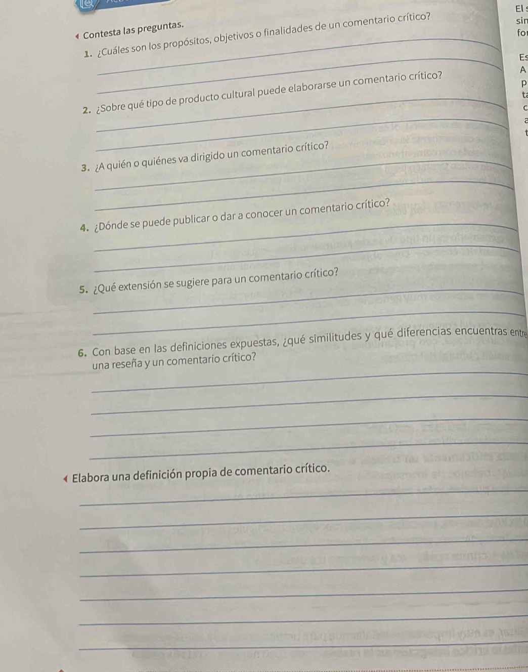 a 
El s 
Contesta las preguntas. 
for 
1 Cuáles son los propósitos, objetivos o finalidades de un comentario crítico? 
sin 
_ 
Es 
A 
p 
2. ¿Sobre qué tipo de producto cultural puede elaborarse un comentario crítico? 
ta 
_ 
C 
2 
3. ¿A quién o quiénes va dirigido un comentario crítico? 
_ 
_ 
4 ¿Dónde se puede publicar o dar a conocer un comentario crítico? 
_ 
_ 
5. ¿Qué extensión se sugiere para un comentario crítico? 
_ 
6. Con base en las definiciones expuestas, ¿qué similitudes y qué diferencias encuentras entre 
_ 
una reseña y un comentario crítico? 
_ 
_ 
_ 
_ 
« Elabora una definición propia de comentario crítico. 
_ 
_ 
_ 
_ 
_ 
_